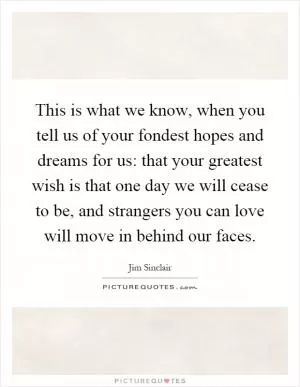 This is what we know, when you tell us of your fondest hopes and dreams for us: that your greatest wish is that one day we will cease to be, and strangers you can love will move in behind our faces Picture Quote #1
