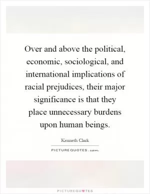Over and above the political, economic, sociological, and international implications of racial prejudices, their major significance is that they place unnecessary burdens upon human beings Picture Quote #1