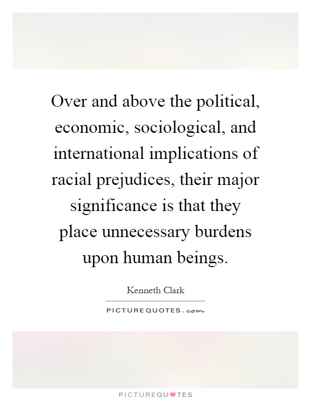 Over and above the political, economic, sociological, and international implications of racial prejudices, their major significance is that they place unnecessary burdens upon human beings Picture Quote #1