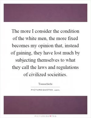 The more I consider the condition of the white men, the more fixed becomes my opinion that, instead of gaining, they have lost much by subjecting themselves to what they call the laws and regulations of civilized socieities Picture Quote #1