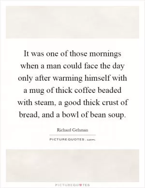 It was one of those mornings when a man could face the day only after warming himself with a mug of thick coffee beaded with steam, a good thick crust of bread, and a bowl of bean soup Picture Quote #1