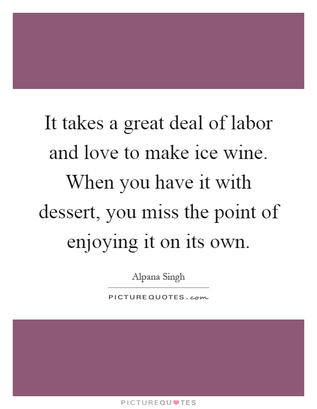 It takes a great deal of labor and love to make ice wine. When you have it with dessert, you miss the point of enjoying it on its own Picture Quote #1