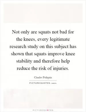 Not only are squats not bad for the knees, every legitimate research study on this subject has shown that squats improve knee stability and therefore help reduce the risk of injuries Picture Quote #1