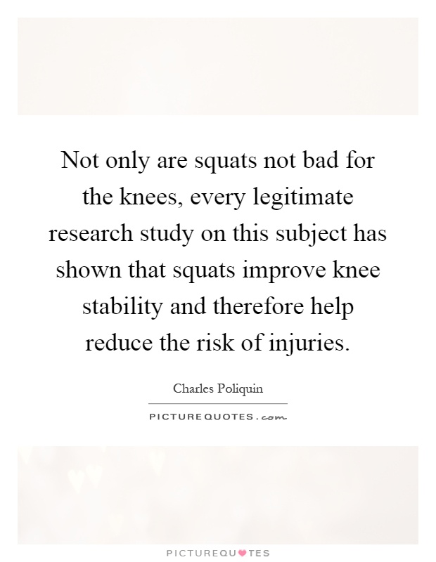 Not only are squats not bad for the knees, every legitimate research study on this subject has shown that squats improve knee stability and therefore help reduce the risk of injuries Picture Quote #1