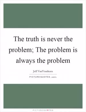 The truth is never the problem; The problem is always the problem Picture Quote #1
