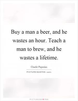 Buy a man a beer, and he wastes an hour. Teach a man to brew, and he wastes a lifetime Picture Quote #1