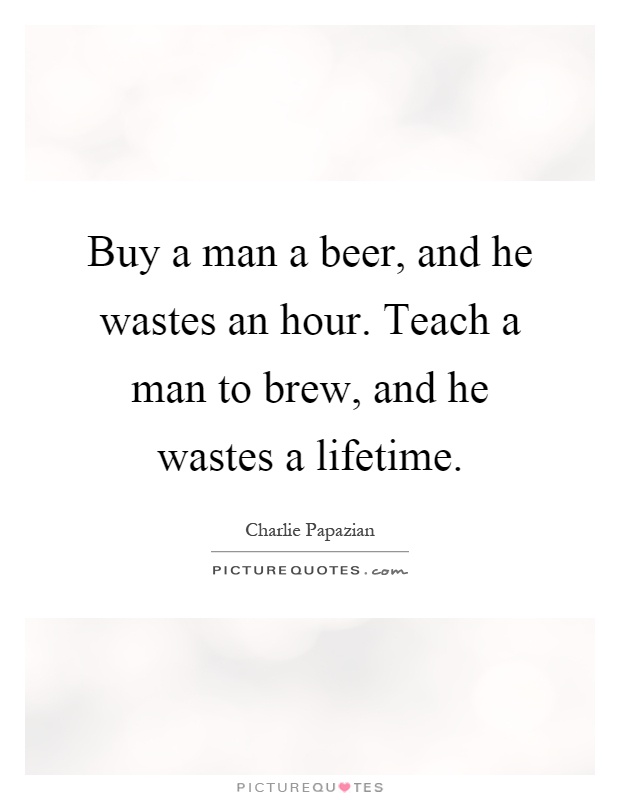 Buy a man a beer, and he wastes an hour. Teach a man to brew, and he wastes a lifetime Picture Quote #1