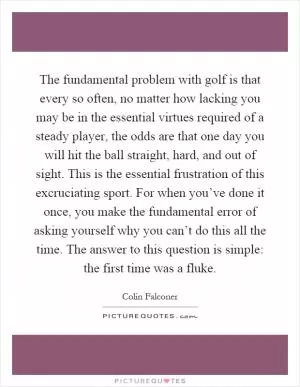 The fundamental problem with golf is that every so often, no matter how lacking you may be in the essential virtues required of a steady player, the odds are that one day you will hit the ball straight, hard, and out of sight. This is the essential frustration of this excruciating sport. For when you’ve done it once, you make the fundamental error of asking yourself why you can’t do this all the time. The answer to this question is simple: the first time was a fluke Picture Quote #1