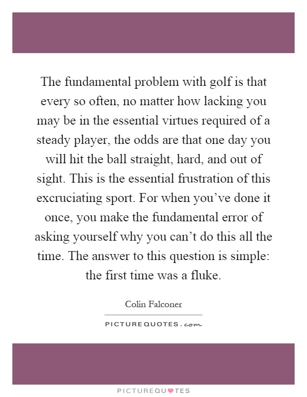The fundamental problem with golf is that every so often, no matter how lacking you may be in the essential virtues required of a steady player, the odds are that one day you will hit the ball straight, hard, and out of sight. This is the essential frustration of this excruciating sport. For when you've done it once, you make the fundamental error of asking yourself why you can't do this all the time. The answer to this question is simple: the first time was a fluke Picture Quote #1