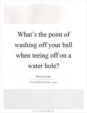 What’s the point of washing off your ball when teeing off on a water hole? Picture Quote #1