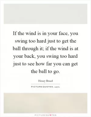 If the wind is in your face, you swing too hard just to get the ball through it; if the wind is at your back, you swing too hard just to see how far you can get the ball to go Picture Quote #1
