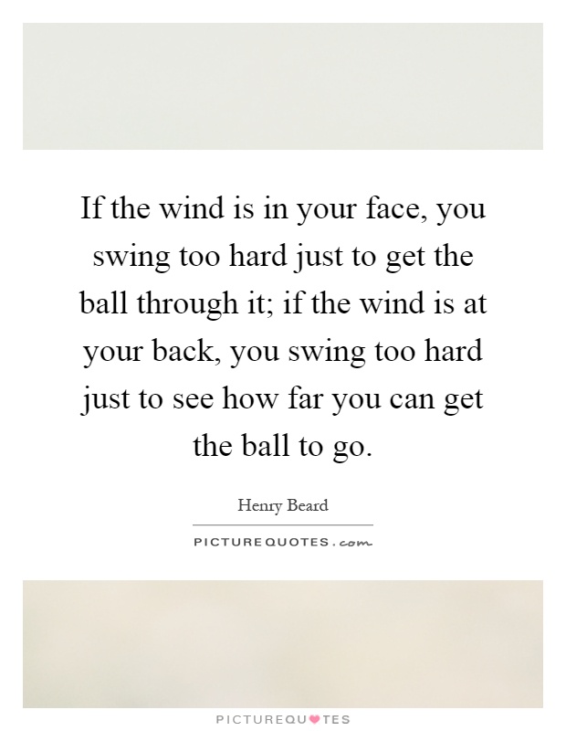 If the wind is in your face, you swing too hard just to get the ball through it; if the wind is at your back, you swing too hard just to see how far you can get the ball to go Picture Quote #1