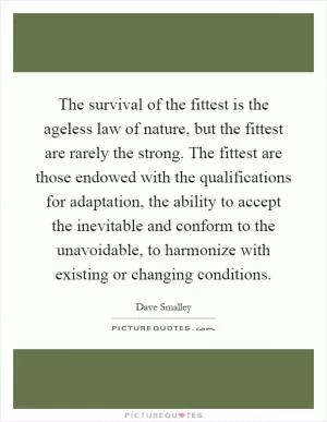 The survival of the fittest is the ageless law of nature, but the fittest are rarely the strong. The fittest are those endowed with the qualifications for adaptation, the ability to accept the inevitable and conform to the unavoidable, to harmonize with existing or changing conditions Picture Quote #1