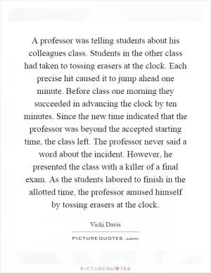 A professor was telling students about his colleagues class. Students in the other class had taken to tossing erasers at the clock. Each precise hit caused it to jump ahead one minute. Before class one morning they succeeded in advancing the clock by ten minutes. Since the new time indicated that the professor was beyond the accepted starting time, the class left. The professor never said a word about the incident. However, he presented the class with a killer of a final exam. As the students labored to finish in the allotted time, the professor amused himself by tossing erasers at the clock Picture Quote #1