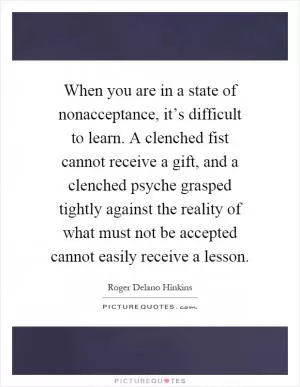 When you are in a state of nonacceptance, it’s difficult to learn. A clenched fist cannot receive a gift, and a clenched psyche grasped tightly against the reality of what must not be accepted cannot easily receive a lesson Picture Quote #1