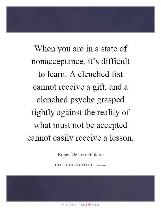 When you are in a state of nonacceptance, it's difficult to learn. A clenched fist cannot receive a gift, and a clenched psyche grasped tightly against the reality of what must not be accepted cannot easily receive a lesson Picture Quote #1