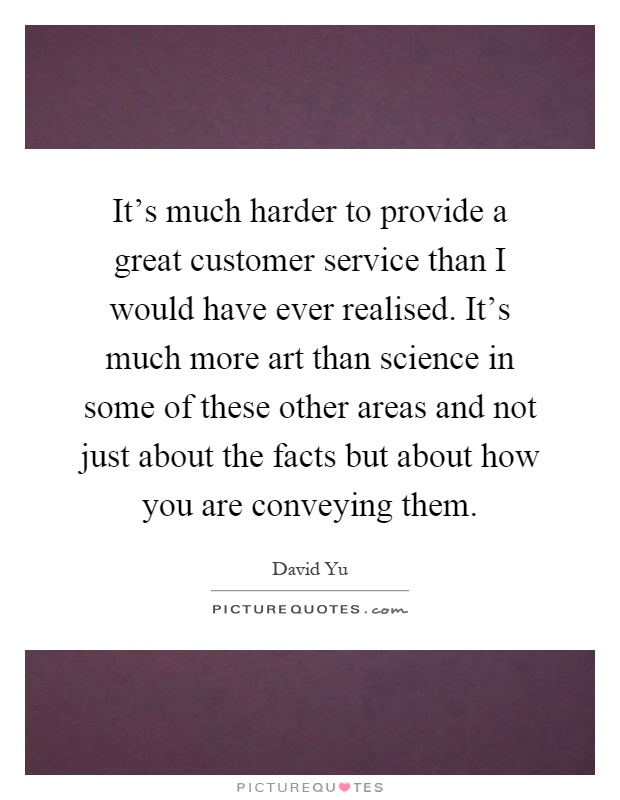 It's much harder to provide a great customer service than I would have ever realised. It's much more art than science in some of these other areas and not just about the facts but about how you are conveying them Picture Quote #1