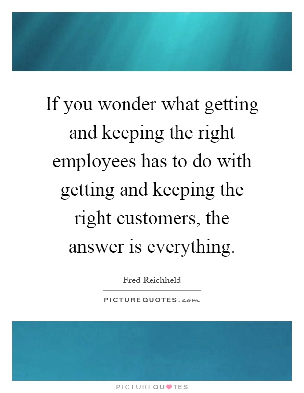 If you wonder what getting and keeping the right employees has to do with getting and keeping the right customers, the answer is everything Picture Quote #1