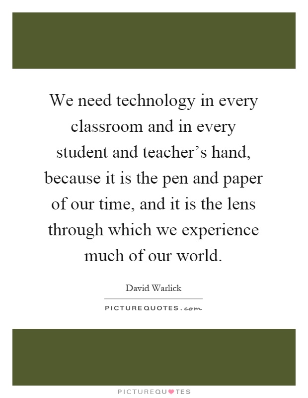 We need technology in every classroom and in every student and teacher's hand, because it is the pen and paper of our time, and it is the lens through which we experience much of our world Picture Quote #1