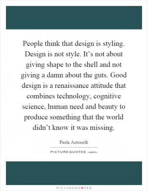 People think that design is styling. Design is not style. It’s not about giving shape to the shell and not giving a damn about the guts. Good design is a renaissance attitude that combines technology, cognitive science, human need and beauty to produce something that the world didn’t know it was missing Picture Quote #1