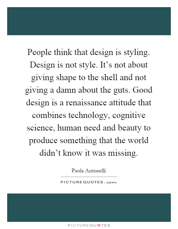 People think that design is styling. Design is not style. It's not about giving shape to the shell and not giving a damn about the guts. Good design is a renaissance attitude that combines technology, cognitive science, human need and beauty to produce something that the world didn't know it was missing Picture Quote #1