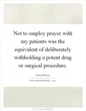 Not to employ prayer with my patients was the equivalent of deliberately withholding a potent drug or surgical procedure Picture Quote #1