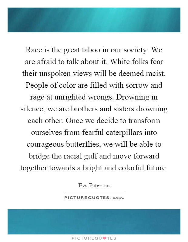 Race is the great taboo in our society. We are afraid to talk about it. White folks fear their unspoken views will be deemed racist. People of color are filled with sorrow and rage at unrighted wrongs. Drowning in silence, we are brothers and sisters drowning each other. Once we decide to transform ourselves from fearful caterpillars into courageous butterflies, we will be able to bridge the racial gulf and move forward together towards a bright and colorful future Picture Quote #1