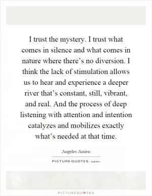 I trust the mystery. I trust what comes in silence and what comes in nature where there’s no diversion. I think the lack of stimulation allows us to hear and experience a deeper river that’s constant, still, vibrant, and real. And the process of deep listening with attention and intention catalyzes and mobilizes exactly what’s needed at that time Picture Quote #1