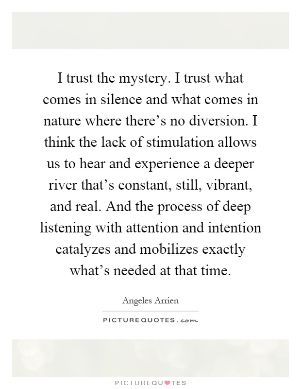 I trust the mystery. I trust what comes in silence and what comes in nature where there's no diversion. I think the lack of stimulation allows us to hear and experience a deeper river that's constant, still, vibrant, and real. And the process of deep listening with attention and intention catalyzes and mobilizes exactly what's needed at that time Picture Quote #1