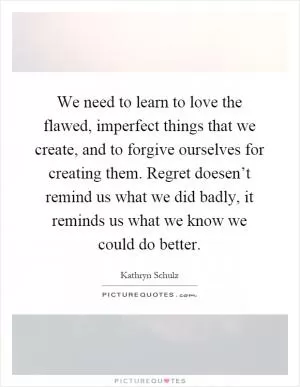 We need to learn to love the flawed, imperfect things that we create, and to forgive ourselves for creating them. Regret doesen’t remind us what we did badly, it reminds us what we know we could do better Picture Quote #1