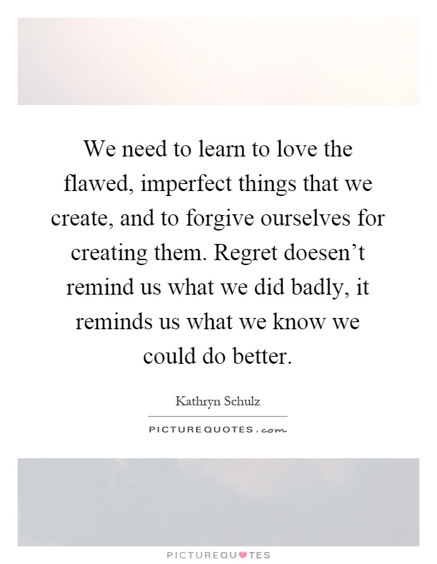 We need to learn to love the flawed, imperfect things that we create, and to forgive ourselves for creating them. Regret doesen't remind us what we did badly, it reminds us what we know we could do better Picture Quote #1