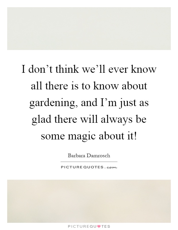 I don't think we'll ever know all there is to know about gardening, and I'm just as glad there will always be some magic about it! Picture Quote #1
