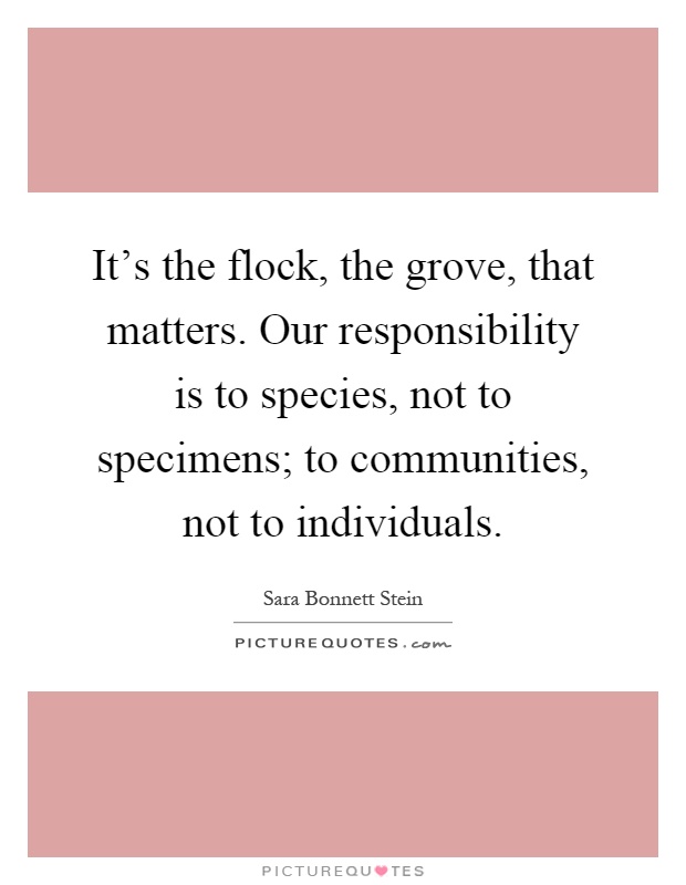 It's the flock, the grove, that matters. Our responsibility is to species, not to specimens; to communities, not to individuals Picture Quote #1