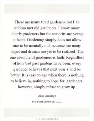 There are many tired gardeners but I’ve seldom met old gardeners. I know many elderly gardeners but the majority are young at heart. Gardening simply does not allow one to be mentally old, because too many hopes and dreams are yet to be realized. The one absolute of gardeners is faith. Regardless of how bad past gardens have been, every gardener believes that next year’s will be better. It is easy to age when there is nothing to believe in, nothing to hope for, gardeners, however, simply refuse to grow up Picture Quote #1