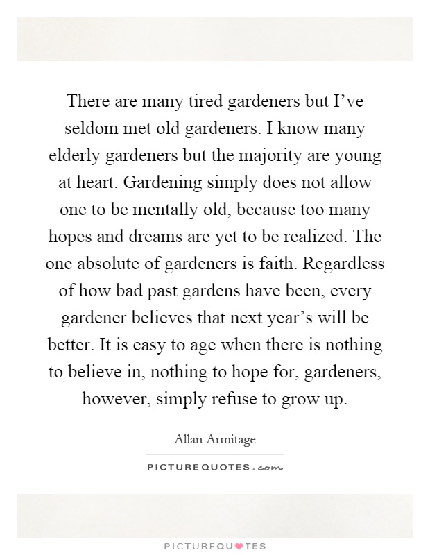 There are many tired gardeners but I've seldom met old gardeners. I know many elderly gardeners but the majority are young at heart. Gardening simply does not allow one to be mentally old, because too many hopes and dreams are yet to be realized. The one absolute of gardeners is faith. Regardless of how bad past gardens have been, every gardener believes that next year's will be better. It is easy to age when there is nothing to believe in, nothing to hope for, gardeners, however, simply refuse to grow up Picture Quote #1