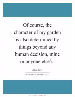 Of course, the character of my garden is also determined by things beyond any human decision, mine or anyone else’s Picture Quote #1