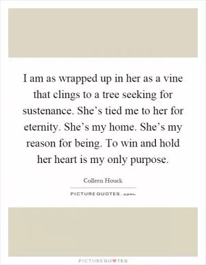 I am as wrapped up in her as a vine that clings to a tree seeking for sustenance. She’s tied me to her for eternity. She’s my home. She’s my reason for being. To win and hold her heart is my only purpose Picture Quote #1