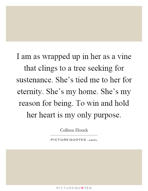I am as wrapped up in her as a vine that clings to a tree seeking for sustenance. She's tied me to her for eternity. She's my home. She's my reason for being. To win and hold her heart is my only purpose Picture Quote #1