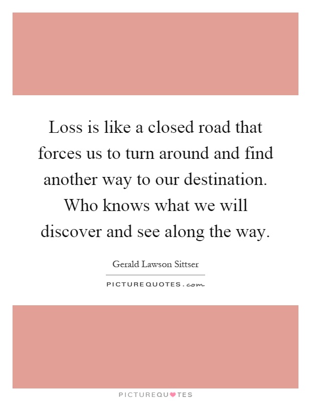 Loss is like a closed road that forces us to turn around and find another way to our destination. Who knows what we will discover and see along the way Picture Quote #1