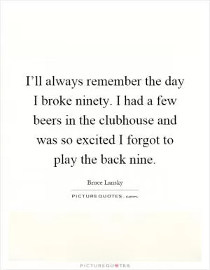 I’ll always remember the day I broke ninety. I had a few beers in the clubhouse and was so excited I forgot to play the back nine Picture Quote #1