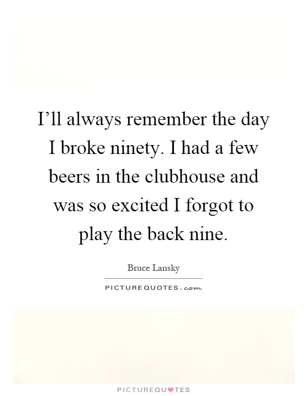I'll always remember the day I broke ninety. I had a few beers in the clubhouse and was so excited I forgot to play the back nine Picture Quote #1