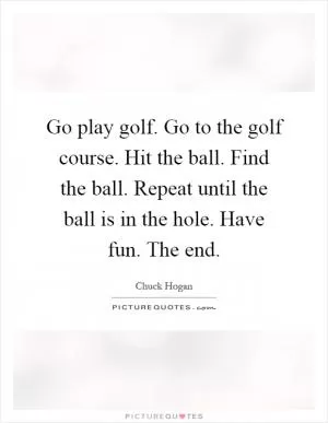 Go play golf. Go to the golf course. Hit the ball. Find the ball. Repeat until the ball is in the hole. Have fun. The end Picture Quote #1