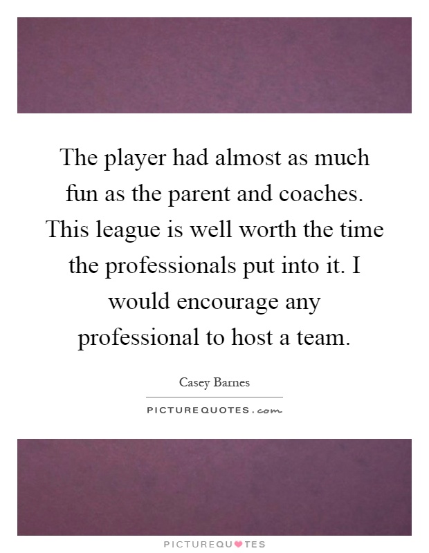 The player had almost as much fun as the parent and coaches. This league is well worth the time the professionals put into it. I would encourage any professional to host a team Picture Quote #1