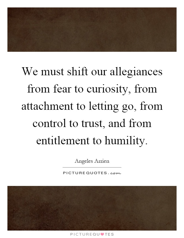 We must shift our allegiances from fear to curiosity, from attachment to letting go, from control to trust, and from entitlement to humility Picture Quote #1