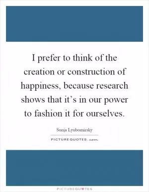 I prefer to think of the creation or construction of happiness, because research shows that it’s in our power to fashion it for ourselves Picture Quote #1