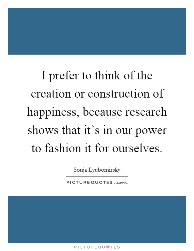 I prefer to think of the creation or construction of happiness, because research shows that it's in our power to fashion it for ourselves Picture Quote #1