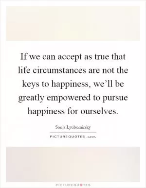 If we can accept as true that life circumstances are not the keys to happiness, we’ll be greatly empowered to pursue happiness for ourselves Picture Quote #1