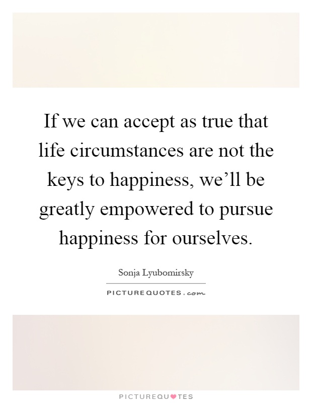 If we can accept as true that life circumstances are not the keys to happiness, we'll be greatly empowered to pursue happiness for ourselves Picture Quote #1