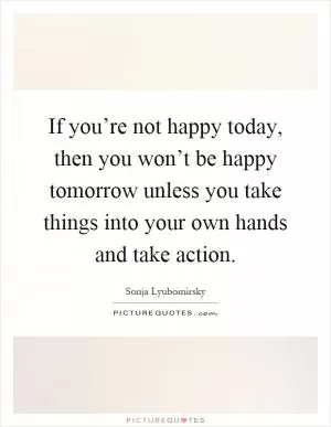 If you’re not happy today, then you won’t be happy tomorrow unless you take things into your own hands and take action Picture Quote #1