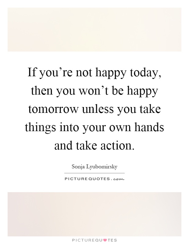If you're not happy today, then you won't be happy tomorrow unless you take things into your own hands and take action Picture Quote #1